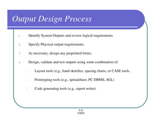 Output Design Process
 1.        Identify System Outputs and review logical requirements.

 2.        Specify Physical output requirements.

 3.        As necessary, design any preprinted forms.

 4.        Design, validate and test outputs using some combination of:

      1.       Layout tools (e.g., hand sketches, spacing charts, or CASE tools.

      2.       Prototyping tools (e.g., spreadsheet, PC DBMS, 4GL)

      3.       Code generating tools (e.g., report writer)




                                              V.A.
                                             CSED
 
