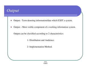 Output

   Output - Term denoting information/data which EXIT a system.

   Output – Most visible component of a working information system.

   Output can be classified according to 2 characteristics:

                  1- Distribution and Audience.

                  2- Implementation Method.




                                     V.A.
                                    CSED
 