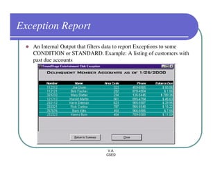 Exception Report
   An Internal Output that filters data to report Exceptions to some
   CONDITION or STANDARD. Example: A listing of customers with
   past due accounts




                                  V.A.
                                 CSED
 