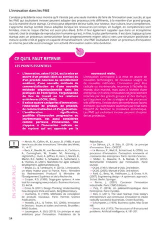 14
-> Akrich, M., Callon, M., & Latour, B. (1988). A quoi
tient le succès des innovations ? Annales des Mines,
11, 4-17.
-> Beck, K., Beedle, M., van Bennekum, A., Cockburn,
A., Cunningham, W., Fowler, M., Grenning, J.,
Highsmith, J., Hunt, A., Jeffries, R., Kern, J., Marick, B.,
Martin, R.C., Mellor, S., Schwaber, K., Sutherland, J.,
& Thomas, D. (2001). Manifesto for agile software
development. agilemanifesto.org.
-> Beylat, J.L. & Tambourin, P. (2013). L’innovation,
un enjeu majeur pour la France. Paris : Ministère
du Redressement Productif & Ministère de
l’Enseignement Supérieur et de la Recherche.
-> Cooper, R.G. (1990). Stage-gate systems: A new
tool for managing new products. Business Horizons,
33, 44-54.
-> Cross, N. (2011). Design Thinking: Understanding
how designers think and work. Berg/Bloomsbury.
-> Duchamp, R. (1999). Méthodes de conception
de produits nouveaux. Paris: Hermes Science
Publications.
-> Howells, J.R.L., & Tether, B.S. (2004). Innovation
in Services : Issues at stakes and trends. Bruxelles :
INNO-Studies.
-> Lauvergeon, A. (Ed.) (2013). Un principe et sept
ambitions pour l’innovation. Présidence de la
République.
-> Le Déhaut, J.Y., & Sido, B. (2014). Le principe
d’innovation. Paris : OPECST.
-> Le Masson, P., Weil, B., & Hatchuel, A. (2006). Les
processus d'innovation: Conception innovante et
croissance des entreprises. Paris: Hermès Science.
-> Midler, C., Beaume, R., & Maniak, R. (2012).
Réenchanter l'industrie par l'innovation. Paris:
Dunod.
-> OCDE. (1997). Manuel d'Oslo. 2nd edition.
-> OCDE. (2005). Manuel d'Oslo. 3rd edition.
-> Pahl, G., Beitz, W., Feldhusen, J., & Grote, K.-H.
(2007). Engineering design - A systematic approach.
3rd ed. Berlin: Springer.
-> Perrin, J. (2001). Concevoir l'innovation
industrielle. Paris: CNRS Editions.
-> Picq, P. (2014). Un paléoanthropologue dans
l’entreprise. Paris: Eyrolles.
-> Ries, E. (2011). The Lean Startup: How today's
entrepreneurs use continuous innovation to create
radically successful businesses. Crown Business.
-> Schumpeter, J. (1939). Business cycles. Mac Graw
Hill.
-> Simon, H.A. (1973). The structure of ill-structured
problems. Artificial Intelligence, 4, 181-201.
CE QU’IL FAUT RETENIR
•	 L’innovation, selon l’OCDE, est la mise en
œuvre d’un produit (bien ou service) ou
d’un procédé nouveau ou sensiblement
amélioré, d’une nouvelle méthode de
commercialisation ou d’une nouvelle
méthode organisationnelle dans les
pratiques de l’entreprise, l’organisation
du lieu de travail ou les relations
extérieures (OCDE, 2005).
•	 Il existe quatre catégories d’innovation :	
l’innovation de produit, de procédé,	
de commercialisation et d’organisation.
•	 L’amélioration significative,  
qualifiée d’innovation progressive ou
incrémentale, est aussi considérée
comme porteuse d’innovation. Elle
s’oppose à l’innovation radicale ou
de rupture qui est apportée par la
nouveauté réelle.
L’innovation correspond à la mise en œuvre de
nouvelles technologies, de nouveaux usages ou
de nouvelles méthodes. L’innovation peut être
radicale ou incrémentale, reconnue à l’échelle du
monde, d’un marché, mais aussi à l’échelle d’une
entreprise.EnFrance,l’innovationestgénéralement
incarnée par des grands groupes et des startups,
qui s’appuient sur des stratégies et des processus
très différents. Il existe donc de nombreuses façons
d’innover, qui sont toutes soutenues par l’Etat dans
l’objectif de favoriser la croissance économique.
Les PME qui souhaitent innover peuvent s’inspirer
de ces processus.
LES POINTS ESSENTIELS
EN
SAVOIR
PLUS
L’innovation dans les PME
L’analyse précédente nous montre qu’il n’existe pas une seule manière de faire de l’innovation avec succès, et que
les PME qui souhaitent innover peuvent adopter des processus très différents, à la manière d’un grand groupe,
ou à la manière d’une startup. Ce choix peut dépendre de leur taille, leur secteur, leur culture, leurs compétences.
L’approche startup semble mieux adaptée lorsque les ressources (en temps, en budget, en compétences) sont
limitées, mais le risque d’échec est aussi plus élevé. Enfin il faut également rappeler que dans un écosystème
naturel, c’est la stratégie de reproduction humaine qui est, in fine, la plus performante. Il est donc logique qu’une
startup avec un processus constructiviste fasse progressivement migrer celui-ci vers une structure positiviste à
mesure qu’elle croît et gagne en capacité d’investissement. Une PME souhaitant initier un processus d’innovation
en interne peut elle aussi envisager son activité d’innovation selon cette évolution.
 
