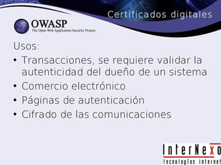Certificados digitales


Usos:
• Transacciones, se requiere validar la
  autenticidad del dueño de un sistema
• Comercio electrónico
• Páginas de autenticación
• Cifrado de las comunicaciones
 