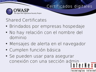 Certificados digitales


Shared Certificates
• Brindados por empresas hospedaje
• No hay relación con el nombre del
  dominio
• Mensajes de alerta en el navegador
• Cumplen función básica
• Se pueden usar para asegurar
  conexión con una sección admin.
 