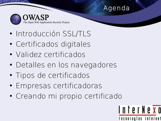 Agenda



•   Introducción SSL/TLS
•   Certificados digitales
•   Validez certificados
•   Detalles en los navegadores
•   Tipos de certificados
•   Empresas certificadoras
•   Creando mi propio certificado
 