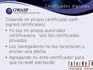 Certificados digitales


Creando mi propio certificado (self-
signed certificates)
• Yo soy mi propia autoridad
  certificadora. Son los certificados
  privados
• Los navegadores no los reconocen y
  envían una alerta
• Agregando mi ente certificador para
  que no esté alertando
 