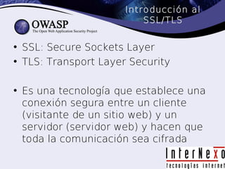Introducción al
                          SSL/TLS


• SSL: Secure Sockets Layer
• TLS: Transport Layer Security

• Es una tecnología que establece una
  conexión segura entre un cliente
  (visitante de un sitio web) y un
  servidor (servidor web) y hacen que
  toda la comunicación sea cifrada
 