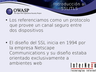 Introducción al
                          SSL/TLS


• Los referenciamos como un protocolo
  que provee un canal seguro entre
  dos dispositivos

• El diseño del SSL inicia en 1994 por
  la empresa Netscape
  Communications y su diseño estaba
  orientado exclusivamente a
  ambientes web
 