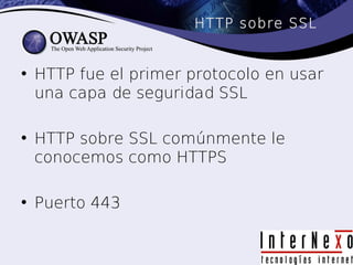 HTTP sobre SSL


• HTTP fue el primer protocolo en usar
  una capa de seguridad SSL

• HTTP sobre SSL comúnmente le
  conocemos como HTTPS

• Puerto 443
 