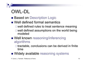 OWL-DL
OWL DL
     Based on Description Logic
     Well defined formal semantics
           well defined rules to treat sentence meaning
           well defined assumptions on the world being
                               p                      g
           modeled
     Well known reasoning/inferencing
                        g           g
     algorithms
           tractable,
           tractable conclusions can be derived in finite
           time
     Widely available reasoning systems
F. Corno, L. Farinetti - Politecnico di Torino              10
 