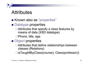 Attributes
A ib
     Known also as “properties”
     Datatype properties
           Attributes that specify a class features by
           means of data (XSD datatype)
           Phone, title, age
     Object properties
           Attributes that define relationships between
           classes (Relations)
           isTaughtBy(Class(course), Class(professor))

F. Corno, L. Farinetti - Politecnico di Torino            16
 
