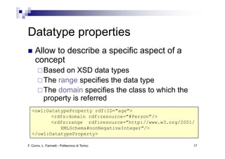 Datatype properties
     Allow to describe a specific aspect of a
     concept
           Based on XSD data types
           The range specifies the data type
           The domain specifies the class to which the
           property is referred
   <owl:DatatypeProperty rdf:ID="age">
          <rdfs:domain rdf:resource="#Person"/>
          < df d    i   df          "#P     "/>
          <rdfs:range rdf:resource="http://www.w3.org/2001/
             XMLSchema#nonNegativeInteger"/>
   </owl:DatatypeProperty>

F. Corno, L. Farinetti - Politecnico di Torino            17
 