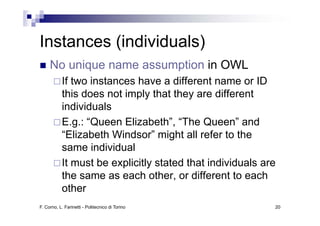 Instances (individuals)
I t       (i di id l )
     No i
     N unique name assumption i OWL
                         ti in
           If two instances have a different name or ID
           this does not imply that they are different
           individuals
           E.g.: “Queen Elizabeth”, “The Queen” and
           “Elizabeth Windsor” might all refer to the
                                    g
           same individual
           It must be explicitly stated that individuals are
           the same as each other, or different to each
           other
F. Corno, L. Farinetti - Politecnico di Torino             20
 