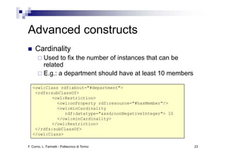 Advanced constructs
Ad     d     t t
     Cardinality
           Used to fix the number of instances that can be
           related
           E.g.: a department should have at least 10 members

   <owl:Class rdf:about="#department">
    <rdfs:subClassOf>
           <owl:Restriction>
             <owl:onProperty rdf:resource="#hasMember"/>
             <owl:minCardinality
                rdf:datatype="&xsd;nonNegativeInteger"> 10
             </owl:minCardinality>
           </owl:Restriction>
    </rdfs:subClassOf>
   </owl:Class>

F. Corno, L. Farinetti - Politecnico di Torino                  23
 