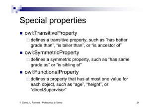 Special properties
S   i l       ti
     owl:TransitiveProperty
           defines a transitive property, such as “has better
           grade than”, “is taller than”, or “is ancestor of”
     owl:SymmetricProperty
           defines a symmetric property, such as “has same
           grade as” or “is sibling of”
     owl:FunctionalProperty
           defines a property that has at most one value for
           each object, such as “age”, “height”, or
           “directSupervisor”

F. Corno, L. Farinetti - Politecnico di Torino                  24
 