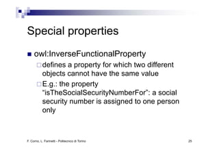 Special properties
     owl:InverseFunctionalProperty
           defines a property for which two different
           objects cannot have the same value
              j
           E.g.: the property
           “isTheSocialSecurityNumberFor”: a social
            isTheSocialSecurityNumberFor :
           security number is assigned to one person
           only



F. Corno, L. Farinetti - Politecnico di Torino          25
 