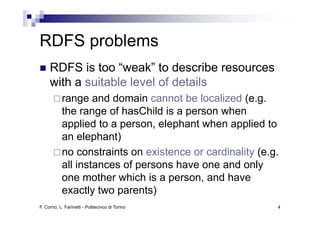 RDFS problems
        bl
     RDFS is too “weak” to describe resources
     with a suitable level of details
           range and domain cannot be localized (e.g.
           the range of hasChild is a person when
           applied to a person, elephant when applied to
           an elephant)
           no constraints on existence or cardinality (e.g.
           all instances of persons have one and only
           one mother which is a person, and have
           exactly two parents)
F. Corno, L. Farinetti - Politecnico di Torino            4
 