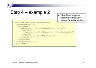 Step
St 4 – example 2
            l                                        QuietDestination is a
                                                     Destination that is not
                                                     chosen by noisy families
    <owl:Class rdf:ID="QuietDestination">
      <owl:equivalentClass>
        <owl:Class>
          <owl:intersectionOf rdf:parseType="Collection">
            <owl:Class>
              <owl:complementOf rdf:resource="#FamilyDestination"/>
            </owl:Class>
            <owl:Class rdf:about="#Destination"/>
          </owl:intersectionOf>
        </owl:Class>
      </owl:equivalentClass>
    </owl:Class>




F. Corno, L. Farinetti - Politecnico di Torino                             48
 
