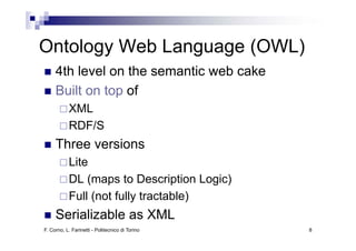 Ontology Web Language (OWL)
O t l    W bL
     4th level on the semantic web cake
         le el                  eb
     Built on top of
                p
           XML
           RDF/S
     Three versions
           Lite
           DL (maps to Description Logic)
           Full (not fully tractable)
     Serializable
     S i li bl as XML
F. Corno, L. Farinetti - Politecnico di Torino   8
 