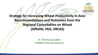 Increasing Wheat Productivity in Asia
      Dr. Thomas Lumpkin – CIMMYT Director General




Strategy for Increasing Wheat Productivity in Asia:
    Recommendations and Outcomes from the
         Regional Consultation on Wheat
               (APAARI, FAO, JIRCAS)

                           Dr. Thomas Lumpkin
                         CIMMYT Director General
 