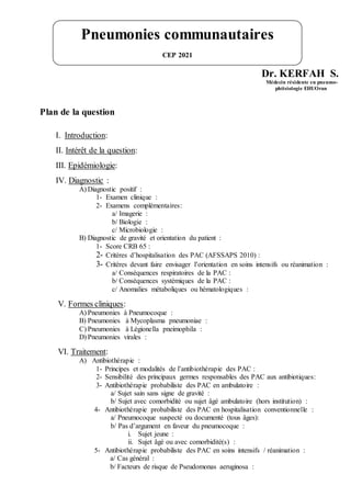 Dr. KERFAH S.
Médecin résidente en pneumo-
phtisiologie EHUOran
Plan de la question
I. Introduction:
II. Intérêt de la question:
III. Epidémiologie:
IV. Diagnostic :
A) Diagnostic positif :
1- Examen clinique :
2- Examens complémentaires:
a/ Imagerie :
b/ Biologie :
c/ Microbiologie :
B) Diagnostic de gravité et orientation du patient :
1- Score CRB 65 :
2- Critères d’hospitalisation des PAC (AFSSAPS 2010) :
3- Critères devant faire envisager l’orientation en soins intensifs ou réanimation :
a/ Conséquences respiratoires de la PAC :
b/ Conséquences systémiques de la PAC :
c/ Anomalies métaboliques ou hématologiques :
V. Formes cliniques:
A) Pneumonies à Pneumocoque :
B) Pneumonies à Mycoplasma pneumoniae :
C) Pneumonies à Légionella pneimophila :
D) Pneumonies virales :
VI. Traitement:
A) Antibiothérapie :
1- Principes et modalités de l’antibiothérapie des PAC :
2- Sensibilité des principaux germes responsables des PAC aux antibiotiques:
3- Antibiothérapie probabiliste des PAC en ambulatoire :
a/ Sujet sain sans signe de gravité :
b/ Sujet avec comorbidité ou sujet âgé ambulatoire (hors institution) :
4- Antibiothérapie probabiliste des PAC en hospitalisation conventionnelle :
a/ Pneumocoque suspecté ou documenté (tous âges):
b/ Pas d’argument en faveur du pneumocoque :
i. Sujet jeune :
ii. Sujet âgé ou avec comorbidité(s) :
5- Antibiothérapie probabiliste des PAC en soins intensifs / réanimation :
a/ Cas général :
b/ Facteurs de risque de Pseudomonas aeruginosa :
Pneumonies communautaires
CEP 2021
 