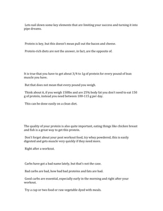  
	
  Lets	
  nail	
  down	
  some	
  key	
  elements	
  that	
  are	
  limiting	
  your	
  success	
  and	
  turning	
  it	
  into	
  
pipe	
  dreams.	
  	
  
	
  
	
  
	
  
	
  Protein	
  is	
  key,	
  but	
  this	
  doesn't	
  mean	
  pull	
  out	
  the	
  bacon	
  and	
  cheese.	
  	
  
	
  
	
  Protein-­‐rich	
  diets	
  are	
  not	
  the	
  answer,	
  in	
  fact,	
  are	
  the	
  opposite	
  of.	
  	
  
	
  
	
  
	
  
	
  
	
  
It	
  is	
  true	
  that	
  you	
  have	
  to	
  get	
  about	
  3/4	
  to	
  1g	
  of	
  protein	
  for	
  every	
  pound	
  of	
  lean	
  
muscle	
  you	
  have.	
  	
  
	
  
	
  But	
  that	
  does	
  not	
  mean	
  that	
  every	
  pound	
  you	
  weigh.	
  	
  
	
  
	
  Think	
  about	
  it,	
  if	
  you	
  weigh	
  150lbs	
  and	
  are	
  25%	
  body	
  fat	
  you	
  don't	
  need	
  to	
  eat	
  150	
  
g	
  of	
  protein,	
  instead	
  you	
  need	
  between	
  100-­‐115	
  g	
  per	
  day.	
  	
  
	
  
	
  This	
  can	
  be	
  done	
  easily	
  on	
  a	
  clean	
  diet.	
  	
  
	
  
	
  
	
  
	
  
	
  
The	
  quality	
  of	
  your	
  protein	
  is	
  also	
  quite	
  important,	
  eating	
  things	
  like	
  chicken	
  breast	
  
and	
  fish	
  is	
  a	
  great	
  way	
  to	
  get	
  this	
  protein.	
  	
  
	
  
	
  Don't	
  forget	
  about	
  your	
  post	
  workout	
  food,	
  try	
  whey	
  powdered,	
  this	
  is	
  easily	
  
digested	
  and	
  gets	
  muscle	
  very	
  quickly	
  if	
  they	
  need	
  more.	
  	
  
	
  
	
  Right	
  after	
  a	
  workout.	
  	
  
	
  
	
  
	
  
	
  Carbs	
  have	
  got	
  a	
  bad	
  name	
  lately,	
  but	
  that's	
  not	
  the	
  case.	
  	
  
	
  
	
  Bad	
  carbs	
  are	
  bad,	
  how	
  bad	
  bad	
  proteins	
  and	
  fats	
  are	
  bad.	
  	
  
	
  
	
  Good	
  carbs	
  are	
  essential,	
  especially	
  early	
  in	
  the	
  morning	
  and	
  right	
  after	
  your	
  
workout.	
  	
  
	
  
	
  Try	
  a	
  cup	
  or	
  two	
  food	
  or	
  raw	
  vegetable	
  dyed	
  with	
  meals.	
  	
  
 