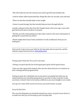  
	
  This	
  will	
  really	
  increase	
  the	
  vitamins	
  you	
  need	
  to	
  get	
  that	
  lean	
  healthy	
  look.	
  	
  
	
  
	
  Look	
  for	
  whats	
  called	
  unsaturated	
  fats,	
  things	
  like	
  olive	
  oil,	
  avocado,	
  nuts	
  and	
  seed.	
  	
  
	
  
	
  These	
  are	
  fats	
  that	
  actually	
  helps	
  to	
  lose	
  weight.	
  	
  
	
  
	
  I	
  know	
  it	
  sound	
  strange,	
  fats	
  that	
  actually	
  help	
  you	
  burn	
  through	
  belly	
  fat.	
  	
  
	
  
actually,	
  with	
  part	
  of	
  the	
  diet	
  of	
  my	
  life	
  I	
  fought	
  uduaA	
  a	
  few	
  years	
  ago,	
  I	
  was	
  in	
  the	
  
gym	
  hard	
  work	
  and	
  no	
  results	
  to	
  a	
  six	
  pack.	
  	
  
	
  
	
  The	
  flat	
  out	
  truth	
  is	
  that	
  getting	
  your	
  diet	
  under	
  control	
  is	
  the	
  most	
  critical	
  point	
  in	
  
getting	
  the	
  six	
  pack	
  that	
  you	
  desire.	
  	
  
	
  
	
  Watch	
  weight	
  shed	
  of	
  your	
  frame	
  and	
  below	
  it	
  is	
  the	
  washboard,	
  what	
  you	
  are	
  
looking	
  for.	
  
	
  
	
  
-­‐	
  -­‐	
  -­‐	
  -­‐	
  -­‐	
  -­‐	
  -­‐	
  -­‐	
  -­‐	
  -­‐	
  -­‐	
  -­‐	
  -­‐	
  -­‐	
  -­‐	
  -­‐	
  -­‐	
  -­‐	
  -­‐	
  -­‐	
  -­‐	
  -­‐	
  -­‐	
  -­‐	
  -­‐	
  -­‐	
  -­‐	
  -­‐	
  -­‐	
  -­‐	
  -­‐	
  -­‐	
  -­‐	
  -­‐	
  -­‐	
  -­‐	
  -­‐	
  -­‐	
  -­‐	
  -­‐	
  -­‐	
  -­‐	
  -­‐	
  -­‐	
  -­‐	
  -­‐	
  -­‐	
  -­‐	
  -­‐	
  -­‐	
  -­‐	
  -­‐	
  -­‐	
  -­‐	
  -­‐	
  -­‐	
  -­‐	
  -­‐	
  -­‐	
  -­‐	
  -­‐	
  -­‐	
  	
  
Find	
  out	
  the	
  3	
  tips	
  to	
  lose	
  your	
  belly	
  fat,	
  the	
  big	
  myths	
  about	
  6	
  pack	
  abs,	
  and	
  the	
  
ultimate	
  sixpack	
  shortcuts	
  here:	
  SixPackShortcuts	
  
-­‐	
  -­‐	
  -­‐	
  -­‐	
  -­‐	
  -­‐	
  -­‐	
  -­‐	
  -­‐	
  -­‐	
  -­‐	
  -­‐	
  -­‐	
  -­‐	
  -­‐	
  -­‐	
  -­‐	
  -­‐	
  -­‐	
  -­‐	
  -­‐	
  -­‐	
  -­‐	
  -­‐	
  -­‐	
  -­‐	
  -­‐	
  -­‐	
  -­‐	
  -­‐	
  -­‐	
  -­‐	
  -­‐	
  -­‐	
  -­‐	
  -­‐	
  -­‐	
  -­‐	
  -­‐	
  -­‐	
  -­‐	
  -­‐	
  -­‐	
  -­‐	
  -­‐	
  -­‐	
  -­‐	
  -­‐	
  -­‐	
  -­‐	
  -­‐	
  -­‐	
  -­‐	
  -­‐	
  -­‐	
  -­‐	
  -­‐	
  -­‐	
  -­‐	
  -­‐	
  -­‐	
  -­‐	
  	
  
	
  
	
  
	
  
Trying	
  to	
  get	
  6	
  Pack	
  abs?	
  If	
  so,	
  you're	
  not	
  alone.	
  	
  
	
  
	
  Getting	
  a	
  six	
  pack	
  tops	
  the	
  list	
  of	
  most	
  gym-­‐goers	
  goals	
  and	
  for	
  good	
  reason.	
  	
  
	
  
	
  It	
  has	
  not	
  only	
  a	
  great	
  look	
  stomach,	
  slim,	
  but	
  also	
  shows	
  that	
  you	
  are	
  someone	
  on	
  
their	
  training	
  and	
  diet	
  program	
  Ernst.	
  	
  
	
  
	
  
Getting	
  six	
  pack	
  abs	
  is	
  definitely	
  not	
  an	
  easy	
  feat	
  to	
  accomplish	
  but	
  when	
  you	
  do	
  
understand	
  how	
  you	
  should	
  be	
  going	
  about	
  it	
  correctly	
  in	
  order	
  to	
  get	
  the	
  results	
  
you	
  desire,	
  it	
  doesn't	
  have	
  to	
  be	
  nearly	
  as	
  difficult	
  as	
  you	
  once	
  thought	
  to	
  see	
  results.	
  	
  
	
  
Let's	
  go	
  over	
  some	
  of	
  the	
  secrets	
  of	
  success,	
  you	
  need	
  to	
  know,	
  six	
  pack.	
  	
  
	
  
	
  
Focus	
  On	
  Diet	
  First	
  
	
  
The	
  very	
  first	
  thing	
  that	
  you	
  should	
  be	
  doing	
  if	
  you	
  want	
  a	
  six	
  pack	
  in	
  your	
  future	
  is	
  
to	
  make	
  sure	
  that	
  you	
  are	
  focusing	
  on	
  your	
  everyday	
  diet.	
  	
  
	
  
 