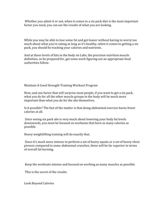  Whether	
  you	
  admit	
  it	
  or	
  not,	
  when	
  it	
  comes	
  to	
  a	
  six	
  pack	
  diet	
  is	
  the	
  most	
  important	
  
factor	
  you	
  need,	
  you	
  can	
  see	
  the	
  results	
  of	
  what	
  you	
  are	
  looking.	
  	
  
	
  
	
  
	
  
While	
  you	
  may	
  be	
  able	
  to	
  lose	
  some	
  fat	
  and	
  get	
  leaner	
  without	
  having	
  to	
  worry	
  too	
  
much	
  about	
  what	
  you're	
  eating	
  as	
  long	
  as	
  it's	
  healthy,	
  when	
  it	
  comes	
  to	
  getting	
  a	
  six	
  
pack,	
  you	
  should	
  be	
  tracking	
  your	
  calories	
  and	
  nutrients.	
  	
  
	
  
And	
  at	
  these	
  levels	
  of	
  fats	
  in	
  the	
  body	
  on	
  Lake,	
  the	
  precision	
  nutrition	
  muscle	
  
definition,	
  so	
  be	
  prepared	
  for,	
  get	
  some	
  work	
  figuring	
  out	
  an	
  appropriate	
  food	
  
authorities	
  follow.	
  	
  
	
  
	
  
	
  
	
  
	
  
Maintain	
  A	
  Good	
  Strength	
  Training	
  Workout	
  Program	
  
	
  
Next,	
  and	
  one	
  factor	
  that	
  will	
  surprise	
  most	
  people,	
  if	
  you	
  want	
  to	
  get	
  a	
  six	
  pack,	
  
what	
  you	
  do	
  for	
  all	
  the	
  other	
  muscle	
  groups	
  in	
  the	
  body	
  will	
  be	
  much	
  more	
  
important	
  than	
  what	
  you	
  do	
  for	
  the	
  abs	
  themselves.	
  	
  
	
  
Is	
  it	
  possible?	
  The	
  fact	
  of	
  the	
  matter	
  is	
  that	
  doing	
  abdominal	
  exercise	
  burns	
  fewer	
  
calories	
  at	
  all.	
  	
  
	
  
	
  Since	
  seeing	
  six	
  pack	
  abs	
  is	
  very	
  much	
  about	
  lowering	
  your	
  body	
  fat	
  levels	
  
downwards,	
  you	
  must	
  be	
  focused	
  on	
  workouts	
  that	
  burn	
  as	
  many	
  calories	
  as	
  
possible.	
  	
  
	
  
Heavy	
  weightlifting	
  training	
  will	
  do	
  exactly	
  that.	
  	
  
	
  
	
  Since	
  it's	
  much	
  more	
  intense	
  to	
  perform	
  a	
  set	
  of	
  heavy	
  squats	
  or	
  a	
  set	
  of	
  heavy	
  chest	
  
presses	
  compared	
  to	
  some	
  abdominal	
  crunches,	
  these	
  will	
  be	
  far	
  superior	
  in	
  terms	
  
of	
  overall	
  fat	
  burning.	
  	
  
	
  
	
  
	
  
	
  Keep	
  the	
  workouts	
  intense	
  and	
  focused	
  on	
  working	
  as	
  many	
  muscles	
  as	
  possible.	
  	
  
	
  
	
  This	
  is	
  the	
  secret	
  of	
  the	
  results.	
  	
  
	
  
	
  
Look	
  Beyond	
  Calories	
  
	
  
 
