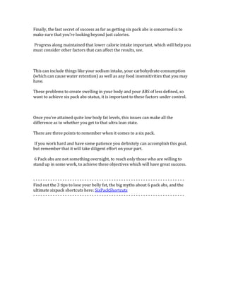 Finally,	
  the	
  last	
  secret	
  of	
  success	
  as	
  far	
  as	
  getting	
  six	
  pack	
  abs	
  is	
  concerned	
  is	
  to	
  
make	
  sure	
  that	
  you're	
  looking	
  beyond	
  just	
  calories.	
  	
  
	
  
	
  Progress	
  along	
  maintained	
  that	
  lower	
  calorie	
  intake	
  important,	
  which	
  will	
  help	
  you	
  
must	
  consider	
  other	
  factors	
  that	
  can	
  affect	
  the	
  results,	
  see.	
  	
  
	
  
	
  
	
  
This	
  can	
  include	
  things	
  like	
  your	
  sodium	
  intake,	
  your	
  carbohydrate	
  consumption	
  
(which	
  can	
  cause	
  water	
  retention)	
  as	
  well	
  as	
  any	
  food	
  insensitivities	
  that	
  you	
  may	
  
have.	
  	
  
	
  
These	
  problems	
  to	
  create	
  swelling	
  in	
  your	
  body	
  and	
  your	
  ABS	
  of	
  less	
  defined,	
  so	
  
want	
  to	
  achieve	
  six	
  pack	
  abs-­‐status,	
  it	
  is	
  important	
  to	
  these	
  factors	
  under	
  control.	
  	
  
	
  
	
  
	
  
Once	
  you've	
  attained	
  quite	
  low	
  body	
  fat	
  levels,	
  this	
  issues	
  can	
  make	
  all	
  the	
  
difference	
  as	
  to	
  whether	
  you	
  get	
  to	
  that	
  ultra	
  lean	
  state.	
  	
  
	
  
There	
  are	
  three	
  points	
  to	
  remember	
  when	
  it	
  comes	
  to	
  a	
  six	
  pack.	
  	
  
	
  
	
  If	
  you	
  work	
  hard	
  and	
  have	
  some	
  patience	
  you	
  definitely	
  can	
  accomplish	
  this	
  goal,	
  
but	
  remember	
  that	
  it	
  will	
  take	
  diligent	
  effort	
  on	
  your	
  part.	
  	
  
	
  
	
  6	
  Pack	
  abs	
  are	
  not	
  something	
  overnight,	
  to	
  reach	
  only	
  those	
  who	
  are	
  willing	
  to	
  
stand	
  up	
  in	
  some	
  work,	
  to	
  achieve	
  these	
  objectives	
  which	
  will	
  have	
  great	
  success.	
  	
  
	
  
	
  
-­‐	
  -­‐	
  -­‐	
  -­‐	
  -­‐	
  -­‐	
  -­‐	
  -­‐	
  -­‐	
  -­‐	
  -­‐	
  -­‐	
  -­‐	
  -­‐	
  -­‐	
  -­‐	
  -­‐	
  -­‐	
  -­‐	
  -­‐	
  -­‐	
  -­‐	
  -­‐	
  -­‐	
  -­‐	
  -­‐	
  -­‐	
  -­‐	
  -­‐	
  -­‐	
  -­‐	
  -­‐	
  -­‐	
  -­‐	
  -­‐	
  -­‐	
  -­‐	
  -­‐	
  -­‐	
  -­‐	
  -­‐	
  -­‐	
  -­‐	
  -­‐	
  -­‐	
  -­‐	
  -­‐	
  -­‐	
  -­‐	
  -­‐	
  -­‐	
  -­‐	
  -­‐	
  -­‐	
  -­‐	
  -­‐	
  -­‐	
  -­‐	
  -­‐	
  -­‐	
  -­‐	
  -­‐	
  	
  
Find	
  out	
  the	
  3	
  tips	
  to	
  lose	
  your	
  belly	
  fat,	
  the	
  big	
  myths	
  about	
  6	
  pack	
  abs,	
  and	
  the	
  
ultimate	
  sixpack	
  shortcuts	
  here:	
  SixPackShortcuts	
  
-­‐	
  -­‐	
  -­‐	
  -­‐	
  -­‐	
  -­‐	
  -­‐	
  -­‐	
  -­‐	
  -­‐	
  -­‐	
  -­‐	
  -­‐	
  -­‐	
  -­‐	
  -­‐	
  -­‐	
  -­‐	
  -­‐	
  -­‐	
  -­‐	
  -­‐	
  -­‐	
  -­‐	
  -­‐	
  -­‐	
  -­‐	
  -­‐	
  -­‐	
  -­‐	
  -­‐	
  -­‐	
  -­‐	
  -­‐	
  -­‐	
  -­‐	
  -­‐	
  -­‐	
  -­‐	
  -­‐	
  -­‐	
  -­‐	
  -­‐	
  -­‐	
  -­‐	
  -­‐	
  -­‐	
  -­‐	
  -­‐	
  -­‐	
  -­‐	
  -­‐	
  -­‐	
  -­‐	
  -­‐	
  -­‐	
  -­‐	
  -­‐	
  -­‐	
  -­‐	
  -­‐	
  -­‐	
  	
  
	
  
	
  
	
  
	
  
	
  
	
  
 