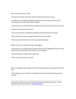  
	
  
Ok	
  now	
  lets	
  move	
  on	
  to	
  carbs.	
  	
  
	
  
	
  You	
  know	
  that	
  carbs	
  have	
  had	
  a	
  bad	
  reputation	
  in	
  the	
  past	
  ten	
  years.	
  	
  
	
  
	
  It	
  really	
  has	
  to	
  do	
  with	
  two	
  things,	
  first	
  all	
  those	
  low	
  carb	
  diets	
  out	
  there,	
  and	
  
second	
  there	
  are	
  a	
  ton	
  of	
  bad	
  carbs	
  out	
  there.	
  	
  
	
  
	
  You	
  want	
  to	
  focus	
  on	
  whole-­‐grain	
  products,	
  bread,	
  not	
  alone,	
  but	
  with	
  seed	
  in	
  you.	
  	
  
	
  
	
  Oatmeal	
  is	
  also	
  a	
  great	
  carb	
  to	
  eat.	
  	
  
	
  
	
  You	
  want	
  most	
  of	
  the	
  carbohydrate	
  intake	
  around	
  the	
  time	
  post	
  workout.	
  	
  
	
  
	
  That	
  is	
  when	
  your	
  body	
  is	
  going	
  to	
  make	
  the	
  most	
  use	
  of	
  them.	
  	
  
	
  
	
  Their	
  muscles	
  will	
  use	
  them	
  for	
  the	
  repair	
  and	
  restoration.	
  	
  
	
  
	
  
Make	
  sure	
  you	
  are	
  eating	
  your	
  fruits	
  and	
  veggies.	
  	
  
	
  
	
  I	
  know	
  that	
  I	
  can	
  sound	
  like	
  your	
  mother,	
  but	
  fruits	
  and	
  vegetables	
  make	
  one	
  other	
  
thing	
  have	
  all	
  the	
  vitamins	
  and	
  nutrients	
  you're	
  looking.	
  	
  
	
  
	
  They	
  control	
  your	
  insulin	
  levels	
  really	
  well.	
  	
  
	
  
	
  This	
  is	
  crucial,	
  if	
  you	
  try	
  a	
  six	
  pack.	
  	
  
	
  
	
  
	
  
	
  
	
  
If	
  you	
  are	
  aiming	
  to	
  get	
  six	
  pack	
  abs	
  in	
  the	
  coming	
  months,	
  have	
  a	
  good	
  look	
  at	
  your	
  
diet.	
  	
  
	
  
	
  This	
  is	
  the	
  great	
  secret	
  of	
  the	
  six	
  pack	
  that	
  must	
  not	
  be	
  overlooked	
  if	
  you	
  want	
  to	
  
succeed.	
  	
  
	
  
	
  
-­‐	
  -­‐	
  -­‐	
  -­‐	
  -­‐	
  -­‐	
  -­‐	
  -­‐	
  -­‐	
  -­‐	
  -­‐	
  -­‐	
  -­‐	
  -­‐	
  -­‐	
  -­‐	
  -­‐	
  -­‐	
  -­‐	
  -­‐	
  -­‐	
  -­‐	
  -­‐	
  -­‐	
  -­‐	
  -­‐	
  -­‐	
  -­‐	
  -­‐	
  -­‐	
  -­‐	
  -­‐	
  -­‐	
  -­‐	
  -­‐	
  -­‐	
  -­‐	
  -­‐	
  -­‐	
  -­‐	
  -­‐	
  -­‐	
  -­‐	
  -­‐	
  -­‐	
  -­‐	
  -­‐	
  -­‐	
  -­‐	
  -­‐	
  -­‐	
  -­‐	
  -­‐	
  -­‐	
  -­‐	
  -­‐	
  -­‐	
  -­‐	
  -­‐	
  -­‐	
  -­‐	
  -­‐	
  	
  
Find	
  out	
  the	
  3	
  tips	
  to	
  lose	
  your	
  belly	
  fat,	
  the	
  big	
  myths	
  about	
  6	
  pack	
  abs,	
  and	
  the	
  
ultimate	
  sixpack	
  shortcuts	
  here:	
  SixPackShortcuts	
  
-­‐	
  -­‐	
  -­‐	
  -­‐	
  -­‐	
  -­‐	
  -­‐	
  -­‐	
  -­‐	
  -­‐	
  -­‐	
  -­‐	
  -­‐	
  -­‐	
  -­‐	
  -­‐	
  -­‐	
  -­‐	
  -­‐	
  -­‐	
  -­‐	
  -­‐	
  -­‐	
  -­‐	
  -­‐	
  -­‐	
  -­‐	
  -­‐	
  -­‐	
  -­‐	
  -­‐	
  -­‐	
  -­‐	
  -­‐	
  -­‐	
  -­‐	
  -­‐	
  -­‐	
  -­‐	
  -­‐	
  -­‐	
  -­‐	
  -­‐	
  -­‐	
  -­‐	
  -­‐	
  -­‐	
  -­‐	
  -­‐	
  -­‐	
  -­‐	
  -­‐	
  -­‐	
  -­‐	
  -­‐	
  -­‐	
  -­‐	
  -­‐	
  -­‐	
  -­‐	
  -­‐	
  -­‐	
  	
  
	
  
	
  
 