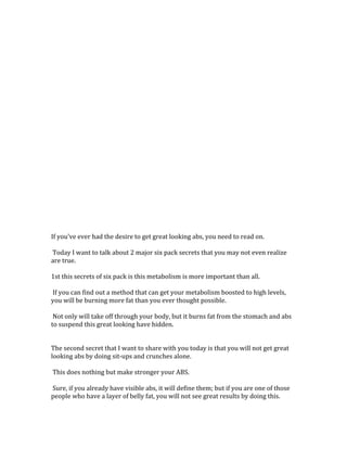  
	
  
	
  
	
  
	
  
	
  
	
  
	
  
	
  
	
  
	
  
	
  
	
  
	
  
	
  
	
  
	
  
	
  
	
  
	
  
	
  
	
  
	
  
	
  
If	
  you've	
  ever	
  had	
  the	
  desire	
  to	
  get	
  great	
  looking	
  abs,	
  you	
  need	
  to	
  read	
  on.	
  	
  
	
  
	
  Today	
  I	
  want	
  to	
  talk	
  about	
  2	
  major	
  six	
  pack	
  secrets	
  that	
  you	
  may	
  not	
  even	
  realize	
  
are	
  true.	
  	
  
	
  
1st	
  this	
  secrets	
  of	
  six	
  pack	
  is	
  this	
  metabolism	
  is	
  more	
  important	
  than	
  all.	
  	
  
	
  
	
  If	
  you	
  can	
  find	
  out	
  a	
  method	
  that	
  can	
  get	
  your	
  metabolism	
  boosted	
  to	
  high	
  levels,	
  
you	
  will	
  be	
  burning	
  more	
  fat	
  than	
  you	
  ever	
  thought	
  possible.	
  	
  
	
  
	
  Not	
  only	
  will	
  take	
  off	
  through	
  your	
  body,	
  but	
  it	
  burns	
  fat	
  from	
  the	
  stomach	
  and	
  abs	
  
to	
  suspend	
  this	
  great	
  looking	
  have	
  hidden.	
  	
  
	
  
	
  
The	
  second	
  secret	
  that	
  I	
  want	
  to	
  share	
  with	
  you	
  today	
  is	
  that	
  you	
  will	
  not	
  get	
  great	
  
looking	
  abs	
  by	
  doing	
  sit-­‐ups	
  and	
  crunches	
  alone.	
  	
  
	
  
	
  This	
  does	
  nothing	
  but	
  make	
  stronger	
  your	
  ABS.	
  	
  
	
  
	
  Sure,	
  if	
  you	
  already	
  have	
  visible	
  abs,	
  it	
  will	
  define	
  them;	
  but	
  if	
  you	
  are	
  one	
  of	
  those	
  
people	
  who	
  have	
  a	
  layer	
  of	
  belly	
  fat,	
  you	
  will	
  not	
  see	
  great	
  results	
  by	
  doing	
  this.	
  	
  
	
  
 