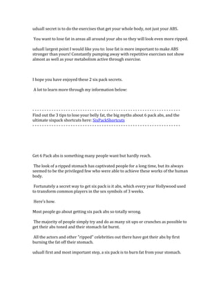 uduaIl	
  secret	
  is	
  to	
  do	
  the	
  exercises	
  that	
  get	
  your	
  whole	
  body,	
  not	
  just	
  your	
  ABS.	
  	
  
	
  
	
  You	
  want	
  to	
  lose	
  fat	
  in	
  areas	
  all	
  around	
  your	
  abs	
  so	
  they	
  will	
  look	
  even	
  more	
  ripped.	
  	
  
	
  
uduaIl	
  largest	
  point	
  I	
  would	
  like	
  you	
  to:	
  lose	
  fat	
  is	
  more	
  important	
  to	
  make	
  ABS	
  
stronger	
  than	
  yours!	
  Constantly	
  pumping	
  away	
  with	
  repetitive	
  exercises	
  not	
  show	
  
almost	
  as	
  well	
  as	
  your	
  metabolism	
  active	
  through	
  exercise.	
  	
  
	
  
	
  
	
  
I	
  hope	
  you	
  have	
  enjoyed	
  these	
  2	
  six	
  pack	
  secrets.	
  	
  
	
  
	
  A	
  lot	
  to	
  learn	
  more	
  through	
  my	
  information	
  below:	
  
	
  
	
  
	
  
-­‐	
  -­‐	
  -­‐	
  -­‐	
  -­‐	
  -­‐	
  -­‐	
  -­‐	
  -­‐	
  -­‐	
  -­‐	
  -­‐	
  -­‐	
  -­‐	
  -­‐	
  -­‐	
  -­‐	
  -­‐	
  -­‐	
  -­‐	
  -­‐	
  -­‐	
  -­‐	
  -­‐	
  -­‐	
  -­‐	
  -­‐	
  -­‐	
  -­‐	
  -­‐	
  -­‐	
  -­‐	
  -­‐	
  -­‐	
  -­‐	
  -­‐	
  -­‐	
  -­‐	
  -­‐	
  -­‐	
  -­‐	
  -­‐	
  -­‐	
  -­‐	
  -­‐	
  -­‐	
  -­‐	
  -­‐	
  -­‐	
  -­‐	
  -­‐	
  -­‐	
  -­‐	
  -­‐	
  -­‐	
  -­‐	
  -­‐	
  -­‐	
  -­‐	
  -­‐	
  -­‐	
  -­‐	
  	
  
Find	
  out	
  the	
  3	
  tips	
  to	
  lose	
  your	
  belly	
  fat,	
  the	
  big	
  myths	
  about	
  6	
  pack	
  abs,	
  and	
  the	
  
ultimate	
  sixpack	
  shortcuts	
  here:	
  SixPackShortcuts	
  
-­‐	
  -­‐	
  -­‐	
  -­‐	
  -­‐	
  -­‐	
  -­‐	
  -­‐	
  -­‐	
  -­‐	
  -­‐	
  -­‐	
  -­‐	
  -­‐	
  -­‐	
  -­‐	
  -­‐	
  -­‐	
  -­‐	
  -­‐	
  -­‐	
  -­‐	
  -­‐	
  -­‐	
  -­‐	
  -­‐	
  -­‐	
  -­‐	
  -­‐	
  -­‐	
  -­‐	
  -­‐	
  -­‐	
  -­‐	
  -­‐	
  -­‐	
  -­‐	
  -­‐	
  -­‐	
  -­‐	
  -­‐	
  -­‐	
  -­‐	
  -­‐	
  -­‐	
  -­‐	
  -­‐	
  -­‐	
  -­‐	
  -­‐	
  -­‐	
  -­‐	
  -­‐	
  -­‐	
  -­‐	
  -­‐	
  -­‐	
  -­‐	
  -­‐	
  -­‐	
  -­‐	
  -­‐	
  	
  
	
  
	
  
	
  
	
  
	
  
Get	
  6	
  Pack	
  abs	
  is	
  something	
  many	
  people	
  want	
  but	
  hardly	
  reach.	
  	
  
	
  
	
  The	
  look	
  of	
  a	
  ripped	
  stomach	
  has	
  captivated	
  people	
  for	
  a	
  long	
  time,	
  but	
  its	
  always	
  
seemed	
  to	
  be	
  the	
  privileged	
  few	
  who	
  were	
  able	
  to	
  achieve	
  these	
  works	
  of	
  the	
  human	
  
body.	
  	
  
	
  
	
  Fortunately	
  a	
  secret	
  way	
  to	
  get	
  six	
  pack	
  is	
  it	
  abs,	
  which	
  every	
  year	
  Hollywood	
  used	
  
to	
  transform	
  common	
  players	
  in	
  the	
  sex	
  symbols	
  of	
  3	
  weeks.	
  	
  
	
  
	
  Here's	
  how.	
  	
  
	
  
Most	
  people	
  go	
  about	
  getting	
  six	
  pack	
  abs	
  so	
  totally	
  wrong.	
  	
  
	
  
	
  The	
  majority	
  of	
  people	
  simply	
  try	
  and	
  do	
  as	
  many	
  sit	
  ups	
  or	
  crunches	
  as	
  possible	
  to	
  
get	
  their	
  abs	
  toned	
  and	
  their	
  stomach	
  fat	
  burnt.	
  	
  
	
  
	
  All	
  the	
  actors	
  and	
  other	
  "ripped"	
  celebrities	
  out	
  there	
  have	
  got	
  their	
  abs	
  by	
  first	
  
burning	
  the	
  fat	
  off	
  their	
  stomach.	
  	
  
	
  
uduaIl	
  first	
  and	
  most	
  important	
  step,	
  a	
  six	
  pack	
  is	
  to	
  burn	
  fat	
  from	
  your	
  stomach.	
  	
  
	
  
 