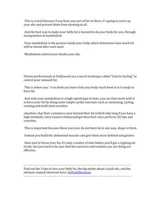  This	
  is	
  crucial	
  because	
  if	
  you	
  have	
  any	
  sort	
  of	
  fat	
  on	
  there,	
  it's	
  going	
  to	
  cover	
  up	
  
your	
  abs	
  and	
  prevent	
  them	
  from	
  showing	
  at	
  all.	
  	
  
	
  
	
  And	
  the	
  best	
  way	
  to	
  make	
  your	
  belly	
  fat	
  is	
  burned	
  to	
  do	
  your	
  body	
  for	
  you,	
  through	
  
manipulation	
  of	
  metabolism.	
  	
  
	
  
	
  Your	
  metabolism	
  is	
  the	
  process	
  inside	
  your	
  body	
  which	
  determines	
  how	
  much	
  fat	
  
will	
  be	
  stored	
  after	
  each	
  meal.	
  	
  
	
  
	
  Metabolism	
  control	
  your	
  checks	
  your	
  abs.	
  	
  
	
  
	
  
	
  
	
  
	
  
Fitness	
  professionals	
  in	
  Hollywood	
  use	
  a	
  secret	
  technique	
  called	
  "Calorie	
  Cycling"	
  to	
  
control	
  your	
  stomach	
  fat.	
  	
  
	
  
	
  This	
  is	
  where	
  you	
  '	
  is	
  to	
  think	
  you	
  have	
  trick	
  your	
  body	
  much	
  food	
  so	
  it	
  is	
  ready	
  to	
  
burn	
  fat.	
  	
  
	
  
	
  And	
  with	
  your	
  metabolism	
  in	
  a	
  high-­‐speed	
  type	
  of	
  state,	
  you	
  can	
  then	
  work	
  with	
  it	
  
to	
  burn	
  your	
  fat	
  by	
  doing	
  some	
  simple	
  cardio	
  exercises	
  such	
  as	
  swimming,	
  cycling,	
  
running	
  and	
  multi-­‐joint	
  aerobics.	
  	
  
	
  
uduaSolo,	
  that	
  their	
  customers	
  were	
  burned	
  their	
  fat	
  (which	
  take	
  long	
  if	
  you	
  have	
  a	
  
high	
  metabolic	
  rate)	
  trainers	
  Hollywood	
  get	
  then	
  their	
  stars	
  perform,	
  Sit-­‐Ups	
  and	
  
crunches.	
  	
  
	
  
	
  This	
  is	
  important	
  because	
  these	
  exercises	
  do	
  not	
  burn	
  fat	
  in	
  any	
  way,	
  shape	
  or	
  form.	
  	
  
	
  
	
  Instead	
  you	
  build	
  the	
  abdominal	
  muscles	
  and	
  give	
  them	
  more	
  defined	
  and	
  greater.	
  	
  
	
  
	
  Once	
  you've	
  burnt	
  your	
  fat,	
  it's	
  only	
  a	
  matter	
  of	
  time	
  before	
  you'll	
  get	
  a	
  rippling	
  set	
  
of	
  abs,	
  but	
  you	
  need	
  to	
  be	
  sure	
  that	
  the	
  exercises	
  and	
  routines	
  you	
  are	
  doing	
  are	
  
effective.	
  	
  
	
  
	
  
	
  
-­‐	
  -­‐	
  -­‐	
  -­‐	
  -­‐	
  -­‐	
  -­‐	
  -­‐	
  -­‐	
  -­‐	
  -­‐	
  -­‐	
  -­‐	
  -­‐	
  -­‐	
  -­‐	
  -­‐	
  -­‐	
  -­‐	
  -­‐	
  -­‐	
  -­‐	
  -­‐	
  -­‐	
  -­‐	
  -­‐	
  -­‐	
  -­‐	
  -­‐	
  -­‐	
  -­‐	
  -­‐	
  -­‐	
  -­‐	
  -­‐	
  -­‐	
  -­‐	
  -­‐	
  -­‐	
  -­‐	
  -­‐	
  -­‐	
  -­‐	
  -­‐	
  -­‐	
  -­‐	
  -­‐	
  -­‐	
  -­‐	
  -­‐	
  -­‐	
  -­‐	
  -­‐	
  -­‐	
  -­‐	
  -­‐	
  -­‐	
  -­‐	
  -­‐	
  -­‐	
  -­‐	
  -­‐	
  	
  
Find	
  out	
  the	
  3	
  tips	
  to	
  lose	
  your	
  belly	
  fat,	
  the	
  big	
  myths	
  about	
  6	
  pack	
  abs,	
  and	
  the	
  
ultimate	
  sixpack	
  shortcuts	
  here:	
  SixPackShortcuts	
  
-­‐	
  -­‐	
  -­‐	
  -­‐	
  -­‐	
  -­‐	
  -­‐	
  -­‐	
  -­‐	
  -­‐	
  -­‐	
  -­‐	
  -­‐	
  -­‐	
  -­‐	
  -­‐	
  -­‐	
  -­‐	
  -­‐	
  -­‐	
  -­‐	
  -­‐	
  -­‐	
  -­‐	
  -­‐	
  -­‐	
  -­‐	
  -­‐	
  -­‐	
  -­‐	
  -­‐	
  -­‐	
  -­‐	
  -­‐	
  -­‐	
  -­‐	
  -­‐	
  -­‐	
  -­‐	
  -­‐	
  -­‐	
  -­‐	
  -­‐	
  -­‐	
  -­‐	
  -­‐	
  -­‐	
  -­‐	
  -­‐	
  -­‐	
  -­‐	
  -­‐	
  -­‐	
  -­‐	
  -­‐	
  -­‐	
  -­‐	
  -­‐	
  -­‐	
  -­‐	
  -­‐	
  -­‐	
  	
  
	
  
	
  
	
  
 