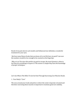  
	
  
	
  
	
  
	
  
	
  
	
  
	
  
	
  
	
  
	
  
	
  
	
  
	
  
	
  
	
  
	
  
	
  
	
  
	
  
	
  
	
  
	
  
Result	
  of	
  six	
  pack	
  abs	
  do	
  such	
  models	
  and	
  Hollywood	
  star	
  definitely	
  a	
  wonderful	
  
treatment	
  for	
  your	
  eyes.	
  	
  
	
  
	
  But	
  how	
  many	
  fitness	
  freaks	
  that	
  you	
  know	
  of	
  in	
  real	
  life	
  have	
  six	
  pack?	
  I	
  am	
  sure	
  
the	
  numbers	
  would	
  be	
  low	
  enough	
  to	
  be	
  counted	
  on	
  the	
  fingertips.	
  	
  
	
  
	
  Why	
  is	
  it	
  so?	
  Do	
  since	
  this	
  perfect	
  six	
  pack	
  to	
  escape,	
  the	
  most	
  Gymmers,	
  when	
  in	
  
fact	
  they	
  do	
  everything	
  to	
  acquire	
  it?	
  The	
  answer	
  is	
  simple-­‐they	
  have	
  the	
  knowledge	
  
of	
  proper	
  techniques.	
  	
  
	
  
	
  
	
  
	
  
	
  
Let's	
  See	
  Where	
  The	
  Effort	
  To	
  Get	
  Six	
  Pack	
  Through	
  Exercising	
  Core	
  Muscles	
  Heads.	
  	
  
	
  
1.	
  	
  Your	
  Body's	
  "Core"	
  
	
  
The	
  area	
  around	
  your	
  trunk	
  and	
  pelvis	
  is	
  where	
  the	
  center	
  of	
  gravity	
  is	
  located	
  and	
  
therefore	
  exercising	
  these	
  muscles	
  is	
  important	
  to	
  maintain	
  good	
  core	
  stability.	
  	
  
	
  
 