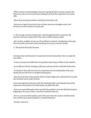  While	
  trainers	
  recommend	
  gym	
  exercise	
  to	
  get	
  good	
  these	
  muscles	
  six	
  pack	
  abs,	
  
believe	
  me,	
  the	
  core	
  exercises	
  have	
  nothing	
  to	
  do	
  with	
  the	
  acquisition	
  of	
  six	
  pack	
  
ABS.	
  	
  
	
  
	
  These	
  do	
  prevent	
  poor	
  posture	
  and	
  injuries	
  but	
  that	
  is	
  all.	
  	
  
	
  
	
  Had	
  seen	
  so	
  spend,	
  how	
  much	
  time	
  on	
  these	
  exercises	
  strengthen	
  your	
  core	
  
business	
  sure	
  but	
  nowhere	
  six	
  pack	
  abs.	
  	
  
	
  
	
  
	
  
2.	
  	
  Not	
  enough	
  crunches.	
  People	
  who	
  	
  train	
  thought	
  that	
  these	
  numerous	
  AB	
  
crunches	
  stomach	
  would	
  chisel?	
  Now,	
  this	
  is	
  unfortunately	
  a	
  myth.	
  	
  
	
  
	
  Ab	
  crunches,	
  weights,	
  sit-­‐ups	
  are	
  all	
  excellent	
  to	
  maintain	
  a	
  fit	
  physique	
  but	
  to	
  get	
  
those	
  six	
  packs	
  you	
  need	
  to	
  add	
  something	
  else	
  to	
  your	
  exercise	
  routine.	
  	
  
	
  
3.	
  	
  The	
  Real	
  Six	
  Pack	
  Abs	
  Formula	
  
	
  
	
  
	
  
Coming	
  to	
  the	
  real	
  formula	
  for	
  six	
  pack	
  abs,	
  let	
  me	
  tell	
  you	
  that	
  it	
  lies	
  in	
  simple	
  fat	
  
loss	
  tricks.	
  	
  
	
  
	
  In	
  fact,	
  everyone	
  has	
  hidden	
  this	
  six	
  pack	
  but	
  under	
  layers	
  of	
  flab	
  on	
  the	
  stomach.	
  	
  
	
  
	
  So	
  an	
  effective	
  fat	
  loss	
  strategy	
  could	
  very	
  well	
  warrant	
  for	
  a	
  chiseled	
  midsection.	
  	
  
	
  
	
  Go	
  slowly	
  to	
  these	
  AB	
  exercises	
  (are	
  important,	
  but	
  not	
  individually	
  order	
  your	
  
work)	
  and	
  was	
  the	
  focus	
  on	
  weight	
  training	
  place.	
  	
  
	
  
	
  Once	
  you	
  lose	
  those	
  extra	
  pounds	
  off	
  your	
  body	
  weight,	
  your	
  aspiration	
  for	
  six	
  pack	
  
abs	
  would	
  be	
  much	
  easily	
  realized.	
  	
  
	
  
If	
  you	
  have	
  figured	
  out	
  by	
  now,	
  that	
  the	
  bloodshed,	
  flab	
  a	
  sure	
  blocked	
  way	
  of	
  the	
  
acquisition	
  of	
  six	
  packs	
  or	
  for	
  that	
  matter	
  an	
  eight-­‐Pack	
  abs.	
  	
  
	
  
	
  If	
  you	
  are	
  worried	
  though	
  on	
  how	
  would	
  it	
  be	
  possible	
  to	
  lose	
  the	
  flab	
  that	
  has	
  been	
  
lingering	
  on	
  for	
  years,	
  I	
  have	
  a	
  surefire	
  remedy	
  for	
  that	
  too.	
  	
  
	
  
	
  Here	
  is	
  a	
  resource	
  that	
  explains	
  and	
  at	
  the	
  same	
  time	
  the	
  nuances	
  of	
  effective	
  fat	
  
loss	
  could	
  be	
  your	
  perfect	
  guide	
  for	
  a	
  toned	
  midsection.	
  	
  
	
  
	
  Do	
  take	
  a	
  look	
  at	
  it.	
  	
  
	
  
	
  
 
