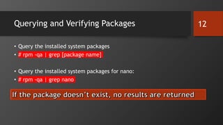 Querying and Verifying Packages
• Query the installed system packages
• # rpm -qa | grep [package name]
• Query the installed system packages for nano:
• # rpm -qa | grep nano
12
 