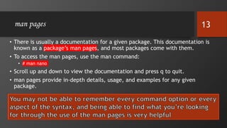 man pages
• There is usually a documentation for a given package. This documentation is
known as a package’s man pages, and most packages come with them.
• To access the man pages, use the man command:
• # man nano
• Scroll up and down to view the documentation and press q to quit.
• man pages provide in-depth details, usage, and examples for any given
package.
13
 