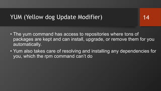 YUM (Yellow dog Update Modifier)
• The yum command has access to repositories where tons of
packages are kept and can install, upgrade, or remove them for you
automatically.
• Yum also takes care of resolving and installing any dependencies for
you, which the rpm command can’t do
14
 