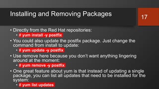 Installing and Removing Packages
• Directly from the Red Hat repositories:
• # yum install -y postfix
• You could also update the postfix package. Just change the
command from install to update:
• # yum update -y postfix
• Use remove here because you don’t want anything lingering
around at the moment:
• # yum remove -y postfix
• One great feature about yum is that instead of updating a single
package, you can list all updates that need to be installed for the
system:
• # yum list updates
17
 