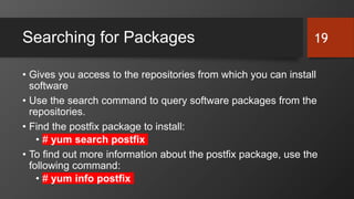 Searching for Packages
• Gives you access to the repositories from which you can install
software
• Use the search command to query software packages from the
repositories.
• Find the postfix package to install:
• # yum search postfix
• To find out more information about the postfix package, use the
following command:
• # yum info postfix
19
 