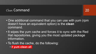 Clean Command
• One additional command that you can use with yum (rpm
doesn’t have an equivalent option) is the clean
command.
• It wipes the yum cache and forces it to sync with the Red
Hat repositories, giving you the most updated package
information.
• To flush the cache, do the following:
• # yum clean all
20
 