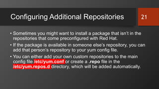 Configuring Additional Repositories
• Sometimes you might want to install a package that isn’t in the
repositories that come preconfigured with Red Hat.
• If the package is available in someone else’s repository, you can
add that person’s repository to your yum config file.
• You can either add your own custom repositories to the main
config file /etc/yum.conf or create a .repo file in the
/etc/yum.repos.d directory, which will be added automatically.
21
 