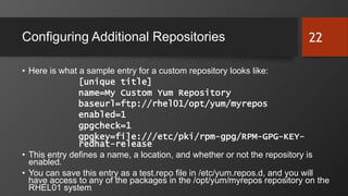 Configuring Additional Repositories
• Here is what a sample entry for a custom repository looks like:
[unique title]
name=My Custom Yum Repository
baseurl=ftp://rhel01/opt/yum/myrepos
enabled=1
gpgcheck=1
gpgkey=file:///etc/pki/rpm-gpg/RPM-GPG-KEY-
redhat-release
• This entry defines a name, a location, and whether or not the repository is
enabled.
• You can save this entry as a test.repo file in /etc/yum.repos.d, and you will
have access to any of the packages in the /opt/yum/myrepos repository on the
RHEL01 system.
22
 