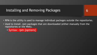 Installing and Removing Packages
• RPM is the utility is used to manage individual packages outside the repositories.
• Used to install .rpm packages that are downloaded (either manually from the
repositories or the Web).
• Syntax: rpm [options]
6
 