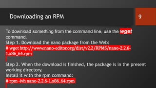 Downloading an RPM 9
To download something from the command line, use the wget
command.
Step 1. Download the nano package from the Web:
# wget http://www.nano-editor.org/dist/v2.2/RPMS/nano-2.2.6-
1.x86_64.rpm
Step 2. When the download is finished, the package is in the present
working directory.
Install it with the rpm command:
# rpm -ivh nano-2.2.6-1.x86_64.rpm
 