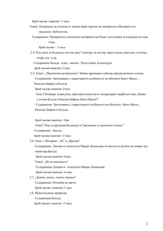 брой часове /занятия/ -3 часа
Тема2. Издирване на легенди от нашия край-търсене на материали в Интернет и в
       градската библиотека.
 Съдържание: Намерените и разучени материали ще бъдат използвани за конкурси на тази
              тема..
       брой часове – 3 часа .
2.4.”Еко идеи за бъдещето на моя град”-конкурс за постер, макет,модел, рисунка, пътепис,
     очерк, есе и др.
  Съдържание:Беседа , идеи , насоки . Подготовка за конкурса .
   брой часове/занятия/-3 часа
2.5. Тема1. „Празничен калейдоскоп”-Зимни празници и обичаи при различните етноси.
    Съдържание: Запознаване с характерните особености на обичаите Банго Васил ,
   Рамазан байрям и Коледа .
    брой часове/занятия/-3часа
    Тема 2.Конкурс за рисунка, приложно изкуство и литературна творба на тема „Какво
     е за мен Коледа, Рамазан байрам, Банго Васил?”
    Съдържание: Запознаване с характерните особености на обичаите Банго Васил,
    Рамазан байрам и Коледа .


    брой часове/занятия/- 3час
    Тема3.”Как се празнува Великден и Гергьовден от различни етноси.”
   Съдържание: Беседа.
   брой часове/занятия/ -3 часа
2.6. Тема 1. Интернет „За” и „Против”.
    Съдържание: Лекция от психолога Мария Леонидова за мястото и ролята на човека зад
    монитора.Беседа.
    брой часове/занятия/-2часа
    Тема2. „Не на насилието”
    Съдържание:Лекция от психолога Мария Леонидова.
    брой часове/занятия/ -4 часа
2.7. „Земята, моята, твоята, нашата”
    Съдържание: Изложба на цветя.
    Брой часове /занятия/-3 часа
2.8. Моята бъдеща професия
    Съдържание:Беседа.
   Брой часове /занятия /-3 часа




                                                                                       2
 