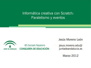 Informática creativa con Scratch:
      Paralelismo y eventos




                       Jesús Moreno León
                       jesus.moreno.edu@
                       juntadeandalucia.es

                          Marzo 2012
 