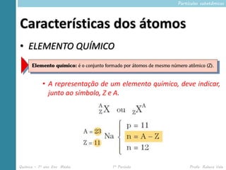Partículas subatômicas




Características dos átomos
• ELEMENTO QUÍMICO


            • A representação de um elemento químico, deve indicar,
              junto ao símbolo, Z e A.




Química – 1º ano Ens. Médio      1º Período               Profa. Rebeca Vale
 