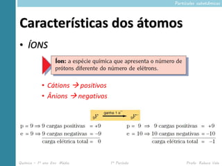 Partículas subatômicas




Características dos átomos
• ÍONS



            • Cátions  positivos
            • Ânions  negativos




Química – 1º ano Ens. Médio         1º Período        Profa. Rebeca Vale
 