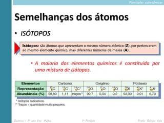 Partículas subatômicas




Semelhanças dos átomos
• ISÓTOPOS



            • A maioria dos elementos químicos é constituída por
              uma mistura de isótopos.




Química – 1º ano Ens. Médio     1º Período              Profa. Rebeca Vale
 