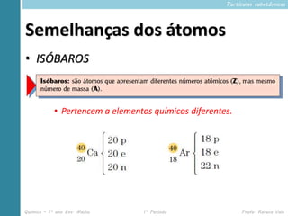 Partículas subatômicas




Semelhanças dos átomos
• ISÓBAROS



            • Pertencem a elementos químicos diferentes.




Química – 1º ano Ens. Médio       1º Período               Profa. Rebeca Vale
 