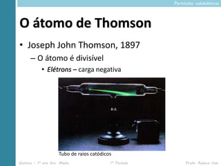 Partículas subatômicas




O átomo de Thomson
• Joseph John Thomson, 1897
      – O átomo é divisível
            • Elétrons – carga negativa




                     Tubo de raios catódicos
Química – 1º ano Ens. Médio                1º Período        Profa. Rebeca Vale
 